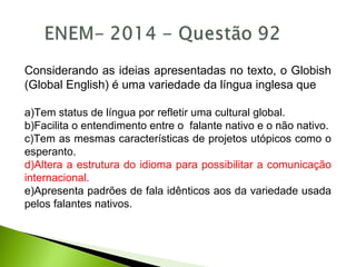 Considerando as ideias apresentadas no texto, o Globish
(Global English) é uma variedade da língua inglesa que
a)Tem status de língua por refletir uma cultural global.
b)Facilita o entendimento entre o falante nativo e o não nativo.
c)Tem as mesmas características de projetos utópicos como o
esperanto.
d)Altera a estrutura do idioma para possibilitar a comunicação
internacional.
e)Apresenta padrões de fala idênticos aos da variedade usada
pelos falantes nativos.
 