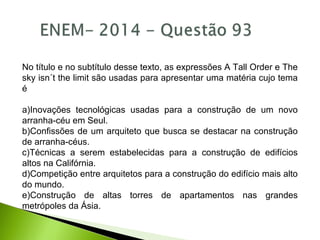 No título e no subtítulo desse texto, as expressões A Tall Order e The
sky isn´t the limit são usadas para apresentar uma matéria cujo tema
é
a)Inovações tecnológicas usadas para a construção de um novo
arranha-céu em Seul.
b)Confissões de um arquiteto que busca se destacar na construção
de arranha-céus.
c)Técnicas a serem estabelecidas para a construção de edifícios
altos na Califórnia.
d)Competição entre arquitetos para a construção do edifício mais alto
do mundo.
e)Construção de altas torres de apartamentos nas grandes
metrópoles da Ásia.
 