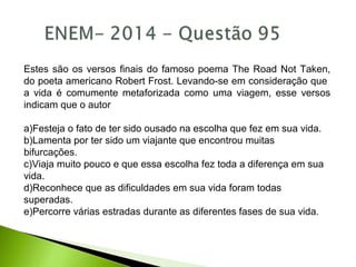 Estes são os versos finais do famoso poema The Road Not Taken,
do poeta americano Robert Frost. Levando-se em consideração que
a vida é comumente metaforizada como uma viagem, esse versos
indicam que o autor
a)Festeja o fato de ter sido ousado na escolha que fez em sua vida.
b)Lamenta por ter sido um viajante que encontrou muitas
bifurcações.
c)Viaja muito pouco e que essa escolha fez toda a diferença em sua
vida.
d)Reconhece que as dificuldades em sua vida foram todas
superadas.
e)Percorre várias estradas durante as diferentes fases de sua vida.
 