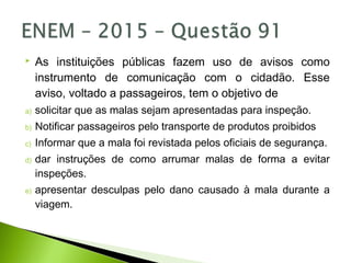  As instituições públicas fazem uso de avisos como
instrumento de comunicação com o cidadão. Esse
aviso, voltado a passageiros, tem o objetivo de
a) solicitar que as malas sejam apresentadas para inspeção.
b) Notificar passageiros pelo transporte de produtos proibidos
c) Informar que a mala foi revistada pelos oficiais de segurança.
d) dar instruções de como arrumar malas de forma a evitar
inspeções.
e) apresentar desculpas pelo dano causado à mala durante a
viagem.
 