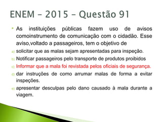  As instituições públicas fazem uso de avisos
comoinstrumento de comunicação com o cidadão. Esse
aviso,voltado a passageiros, tem o objetivo de
a) solicitar que as malas sejam apresentadas para inspeção.
b) Notificar passageiros pelo transporte de produtos proibidos
c) Informar que a mala foi revistada pelos oficiais de segurança.
d) dar instruções de como arrumar malas de forma a evitar
inspeções.
e) apresentar desculpas pelo dano causado à mala durante a
viagem.
 