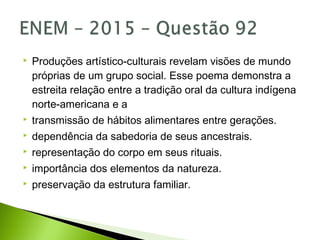  Produções artístico-culturais revelam visões de mundo
próprias de um grupo social. Esse poema demonstra a
estreita relação entre a tradição oral da cultura indígena
norte-americana e a
 transmissão de hábitos alimentares entre gerações.
 dependência da sabedoria de seus ancestrais.
 representação do corpo em seus rituais.
 importância dos elementos da natureza.
 preservação da estrutura familiar.
 
