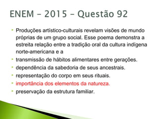  Produções artístico-culturais revelam visões de mundo
próprias de um grupo social. Esse poema demonstra a
estreita relação entre a tradição oral da cultura indígena
norte-americana e a
 transmissão de hábitos alimentares entre gerações.
 dependência da sabedoria de seus ancestrais.
 representação do corpo em seus rituais.
 importância dos elementos da natureza.
 preservação da estrutura familiar.
 