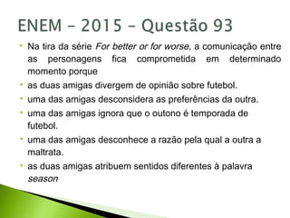  Na tira da série For better or for worse, a comunicação entre
as personagens fica comprometida em determinado
momento porque
 as duas amigas divergem de opinião sobre futebol.
 uma das amigas desconsidera as preferências da outra.
 uma das amigas ignora que o outono é temporada de
futebol.
 uma das amigas desconhece a razão pela qual a outra a
maltrata.
 as duas amigas atribuem sentidos diferentes à palavra
season
 