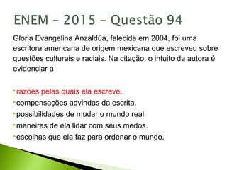 Gloria Evangelina Anzaldúa, falecida em 2004, foi uma
escritora americana de origem mexicana que escreveu sobre
questões culturais e raciais. Na citação, o intuito da autora é
evidenciar a
razões pelas quais ela escreve.
compensações advindas da escrita.
possibilidades de mudar o mundo real.
maneiras de ela lidar com seus medos.
escolhas que ela faz para ordenar o mundo.
 