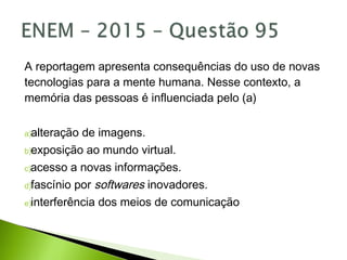 A reportagem apresenta consequências do uso de novas
tecnologias para a mente humana. Nesse contexto, a
memória das pessoas é influenciada pelo (a)
a)alteração de imagens.
b)exposição ao mundo virtual.
c)acesso a novas informações.
d)fascínio por softwares inovadores.
e)interferência dos meios de comunicação
 