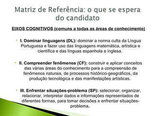 EIXOS COGNITIVOS (comuns a todas as áreas de conhecimento)
 I. Dominar linguagens (DL): dominar a norma culta da Língua
Portuguesa e fazer uso das linguagens matemática, artística e
científica e das línguas espanhola e inglesa.
 II. Compreender fenômenos (CF): construir e aplicar conceitos
das várias áreas do conhecimento para a compreensão de
fenômenos naturais, de processos histórico-geográficos, da
produção tecnológica e das manifestações artísticas.
 III. Enfrentar situações-problema (SP): selecionar, organizar,
relacionar, interpretar dados e informações representados de
diferentes formas, para tomar decisões e enfrentar situações-
problema.
 