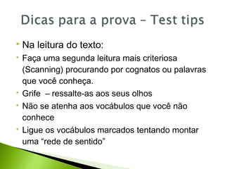  Na leitura do texto:
 Faça uma segunda leitura mais criteriosa
(Scanning) procurando por cognatos ou palavras
que você conheça.
 Grife – ressalte-as aos seus olhos
 Não se atenha aos vocábulos que você não
conhece
 Ligue os vocábulos marcados tentando montar
uma “rede de sentido”
 