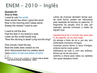 Questão 91
Viva la Vida
I used to rule the world
Seas would rise when I gave the word
Now in the morning and I sleep alone
Sweep the streets I used to own
I used to roll the dice
Feel the fear in my enemy’s eyes
Listen as the crowd would sing
“Now the old king is dead! Long live the king!”
One minute I held the key
Next the walls were closed on me
And I discovered that my castles stand
Upon pillars of salt and pillars of sand
[…]
MARTIN, C. Viva la vida, Coldplay. In: Viva la vida or Death
and all his friends. Parlophone, 2008.
Letras de músicas abordam temas que,
de certa forma, podem ser reforçados
pela repetição de trechos ou palavras. O
fragmento da canção Viva la vida, por
exemplo, permite conhecer o relato de
alguém que
(a)costumava ter o mundo aos seus pés
e, de repente, se viu sem nada.
(b) almeja o título de rei e, por ele, tem
enfrentado inúmeros inimigos.
(c)causa pouco temor a seus inimigos,
embora tenha muito poder.
(d)limpava as ruas e, com seu esforço,
tornou-se rei de seu povo.
(e)tinha a chave para todos os castelos
nos quais desejava morar.
 