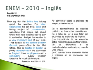 Questão 92
THE WEATHER MAN
They say that the British love talking
about the weather. For other
nationalities this can be a banal and
boring subject of conversation,
something that people talk about
when they have nothing else to say
to each other. And yet the weather is
a very important part of our lives.
That at least is the opinion of Barry
Gromett, press officer for the Met
Office. This is located in Exeter, a
pretty cathedral city in the southwest
of England. Here employees – and -
computers - supply weather
forecasts for much of the world.
Speak Up. Ano XXIII, nº 275.
Ao conversar sobre a previsão do
tempo, o texto mostra
(a) o aborrecimento do cidadão
britânico ao falar sobre banalidades.
(b) a falta de ter o que falar em
situações de avaliação de línguas.
(c)a importância de se entender
sobre meteorologia para falar inglês.
(d) as diferenças e as
particularidades culturais no uso de
uma língua.
(e) O conflito entre diferentes ideias
e opiniões ao se comunicar em
inglês.
 