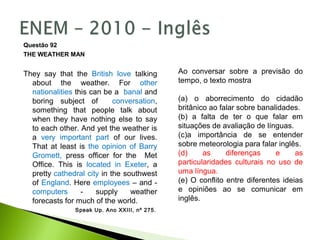Questão 92
THE WEATHER MAN
They say that the British love talking
about the weather. For other
nationalities this can be a banal and
boring subject of conversation,
something that people talk about
when they have nothing else to say
to each other. And yet the weather is
a very important part of our lives.
That at least is the opinion of Barry
Gromett, press officer for the Met
Office. This is located in Exeter, a
pretty cathedral city in the southwest
of England. Here employees – and -
computers - supply weather
forecasts for much of the world.
Speak Up. Ano XXIII, nº 275.
Ao conversar sobre a previsão do
tempo, o texto mostra
(a) o aborrecimento do cidadão
britânico ao falar sobre banalidades.
(b) a falta de ter o que falar em
situações de avaliação de línguas.
(c)a importância de se entender
sobre meteorologia para falar inglês.
(d) as diferenças e as
particularidades culturais no uso de
uma língua.
(e) O conflito entre diferentes ideias
e opiniões ao se comunicar em
inglês.
 