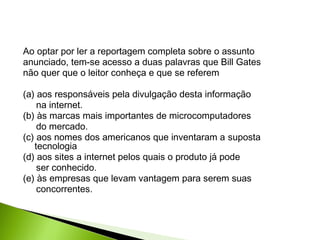 Ao optar por ler a reportagem completa sobre o assunto
anunciado, tem-se acesso a duas palavras que Bill Gates
não quer que o leitor conheça e que se referem
(a) aos responsáveis pela divulgação desta informação
na internet.
(b) às marcas mais importantes de microcomputadores
do mercado.
(c) aos nomes dos americanos que inventaram a suposta
tecnologia
(d) aos sites a internet pelos quais o produto já pode
ser conhecido.
(e) às empresas que levam vantagem para serem suas
concorrentes.
 