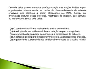 Definida pelos países membros da Organização das Nações Unidas e por
organizações internacionais, as metas de desenvolvimento do milênio
envolvem oito objetivos a serem alcançados até 2015. Apesar da
diversidade cultural, esses objetivos, mostrados na imagem, são comuns
ao mundo todo, sendo dois deles:
(a) O combate à AIDS e a melhoria do ensino universitário.
(b) A redução da mortalidade adulta e a criação de parcerias globais.
(c) A promoção da igualdade de gêneros e a erradicação da pobreza.
(d) A parceria global para o desenvolvimento e a valorização das crianças.
(e) A garantia da sustentabilidade ambiental e combate ao trabalho infantil.
 