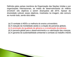 Definida pelos países membros da Organização das Nações Unidas e por
organizações internacionais, as metas de desenvolvimento do milênio
envolvem oito objetivos a serem alcançados até 2015. Apesar da
diversidade cultural, esses objetivos, mostrados na imagem, são comuns
ao mundo todo, sendo dois deles:
(a) O combate à AIDS e a melhoria do ensino universitário.
(b) A redução da mortalidade adulta e a criação de parcerias globais.
(c) A promoção da igualdade de gêneros e a erradicação da pobreza.
(d) A parceria global para o desenvolvimento e a valorização das crianças.
(e) A garantia da sustentabilidade ambiental e combate ao trabalho infantil.
 