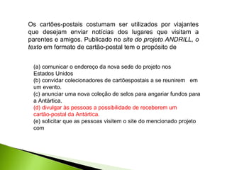 Os cartões-postais costumam ser utilizados por viajantes
que desejam enviar notícias dos lugares que visitam a
parentes e amigos. Publicado no site do projeto ANDRILL, o
texto em formato de cartão-postal tem o propósito de
(a) comunicar o endereço da nova sede do projeto nos
Estados Unidos
(b) convidar colecionadores de cartõespostais a se reunirem em
um evento.
(c) anunciar uma nova coleção de selos para angariar fundos para
a Antártica.
(d) divulgar às pessoas a possibilidade de receberem um
cartão-postal da Antártica.
(e) solicitar que as pessoas visitem o site do mencionado projeto
com
 