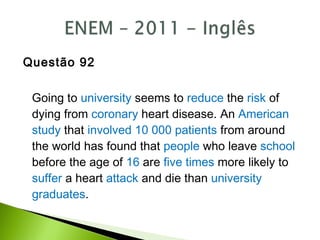 Questão 92
Going to university seems to reduce the risk of
dying from coronary heart disease. An American
study that involved 10 000 patients from around
the world has found that people who leave school
before the age of 16 are five times more likely to
suffer a heart attack and die than university
graduates.
 