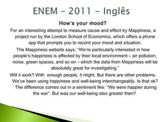 How’s your mood?
For an interesting attempt to measure cause and effect try Mappiness, a
project run by the London School of Economics, which offers a phone
app that prompts you to record your mood and situation.
The Mappiness website says: “We’re particularly interested in how
people’s happiness is affected by their local environment – air pollution,
noise, green spaces, and so on – which the data from Mappiness will be
absolutely great for investigating.”
Will it work? With enough people, it might. But there are other problems.
We’ve been using happiness and well-being interchangeably. Is that ok?
The difference comes out in a sentiment like: “We were happier during
the war”. But was our well-being also greater then?
 