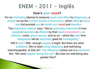How’s your mood?
For an interesting attempt to measure cause and effect try Mappiness, a
project run by the London School of Economics, which offers a phone
app that prompts you to record your mood and situation.
The Mappiness website says: “We’re particularly interested in how
people’s happiness is affected by their local environment – air
pollution, noise, green spaces, and so on – which the data from
Mappiness will be absolutely great for investigating.”
Will it work? With enough people, it might. But there are other
problems. We’ve been using happiness and well-being
interchangeably. Is that ok? The difference comes out in a sentiment
like: “We were happier during the war”. But was our well-being also
greater then?
 