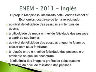 O projeto Mappiness, idealizado pela London School of
Economics, ocupa-se do tema relacionado
a) ao nível de felicidade das pessoas em tempos de
guerra.
b) à dificuldade de medir o nível de felicidade das pessoas
a partir de seu humor.
c) ao nível de felicidade das pessoas enquanto falam ao
celular com seus familiares.
d) à relação entre o nível de felicidade das pessoas e o
ambiente no qual se encontram.
e) à influência das imagens grafitadas pelas ruas no
aumento do nível de felicidade das pessoas.
 