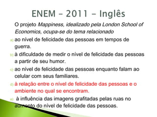 O projeto Mappiness, idealizado pela London School of
Economics, ocupa-se do tema relacionado
a) ao nível de felicidade das pessoas em tempos de
guerra.
b) à dificuldade de medir o nível de felicidade das pessoas
a partir de seu humor.
c) ao nível de felicidade das pessoas enquanto falam ao
celular com seus familiares.
d) à relação entre o nível de felicidade das pessoas e o
ambiente no qual se encontram.
e) à influência das imagens grafitadas pelas ruas no
aumento do nível de felicidade das pessoas.
 