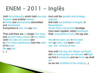 And until the ignoble and unhappy
regimes
that hold our brothers in Angola, in
Mozambique,
South Africa sub-human bondage
have been toppled, utterly destroyed
Well, everywhere is war, me say war.
War in the east, war in the west
war up north, war down south
war, war, rumours of war.
And until that day, the African continent
will not know peace, we Africans will fight
we find it necessary and we know we shall
win
as we are confident in the victory (…)
Until the philosophy which hold one race
Superior and another inferior
is finally and permanently discredited
and abandoned
Everywhere is war, me say war.
That until there are no longer first class
and second class citizens of any nation
Until the color of a man's skin
is of no more significance than the color
of his eyes
Me say war.
(…)
 