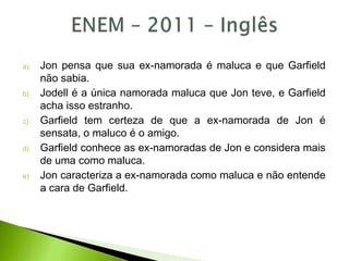 a) Jon pensa que sua ex-namorada é maluca e que Garfield
não sabia.
b) Jodell é a única namorada maluca que Jon teve, e Garfield
acha isso estranho.
c) Garfield tem certeza de que a ex-namorada de Jon é
sensata, o maluco é o amigo.
d) Garfield conhece as ex-namoradas de Jon e considera mais
de uma como maluca.
e) Jon caracteriza a ex-namorada como maluca e não entende
a cara de Garfield.
 
