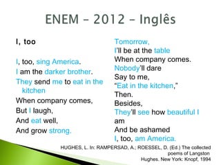 I, too
I, too, sing America.
I am the darker brother.
They send me to eat in the
kitchen
When company comes,
But I laugh,
And eat well,
And grow strong.
Tomorrow,
I’ll be at the table
When company comes.
Nobody’ll dare
Say to me,
“Eat in the kitchen,”
Then.
Besides,
They’ll see how beautiful I
am
And be ashamed
I, too, am America.
HUGHES, L. In: RAMPERSAD, A.; ROESSEL, D. (Ed.) The collected
poems of Langston
Hughes. New York: Knopf, 1994
 