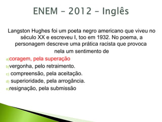 Langston Hughes foi um poeta negro americano que viveu no
século XX e escreveu I, too em 1932. No poema, a
personagem descreve uma prática racista que provoca
nela um sentimento de
a)coragem, pela superação
b)vergonha, pelo retraimento.
c) compreensão, pela aceitação.
d) superioridade, pela arrogância.
e)resignação, pela submissão
 