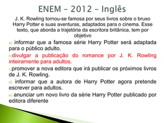 J. K. Rowling tornou-se famosa por seus livros sobre o bruxo
Harry Potter e suas aventuras, adaptados para o cinema. Esse
texto, que aborda a trajetória da escritora britânica, tem por
objetivo
a) informar que a famosa série Harry Potter será adaptada
para o público adulto.
b)divulgar a publicação do romance por J. K. Rowling
inteiramente para adultos.
c)promover a nova editora que irá publicar os próximos livros
de J. K. Rowling.
d) informar que a autora de Harry Potter agora pretende
escrever para adultos.
e) anunciar um novo livro da série Harry Potter publicado por
editora diferente
 