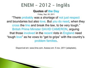 Quotes of the Day
Friday, Sep. 02, 2011
“There probably was a shortage of not just respect
and boundaries but also love. But you do need, when they
cross the line and break the law, to be very tough.”
British Prime Minister DAVID CAMERON, arguing
that those involved in the recent riots in England need
“tough love” as he vows to “get to grips” with the country’s
problem families.
Disponível em: www.time.com. Acesso em: 5 nov. 2011 (adaptado).
 