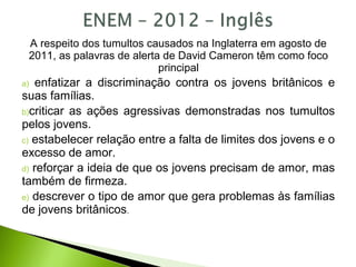 A respeito dos tumultos causados na Inglaterra em agosto de
2011, as palavras de alerta de David Cameron têm como foco
principal
a) enfatizar a discriminação contra os jovens britânicos e
suas famílias.
b)criticar as ações agressivas demonstradas nos tumultos
pelos jovens.
c) estabelecer relação entre a falta de limites dos jovens e o
excesso de amor.
d) reforçar a ideia de que os jovens precisam de amor, mas
também de firmeza.
e) descrever o tipo de amor que gera problemas às famílias
de jovens britânicos.
 
