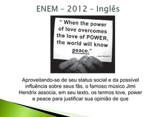 Aproveitando-se de seu status social e da possível
influência sobre seus fãs, o famoso músico Jimi
Hendrix associa, em seu texto, os termos love, power
e peace para justificar sua opinião de que
 