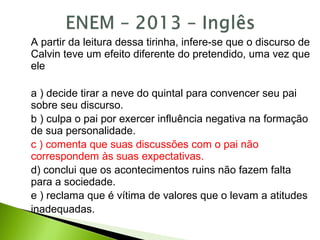 A partir da leitura dessa tirinha, infere-se que o discurso de
Calvin teve um efeito diferente do pretendido, uma vez que
ele
a ) decide tirar a neve do quintal para convencer seu pai
sobre seu discurso.
b ) culpa o pai por exercer influência negativa na formação
de sua personalidade.
c ) comenta que suas discussões com o pai não
correspondem às suas expectativas.
d) conclui que os acontecimentos ruins não fazem falta
para a sociedade.
e ) reclama que é vítima de valores que o levam a atitudes
inadequadas.
 