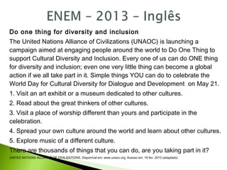 Do one thing for diversity and inclusion
The United Nations Alliance of Civilizations (UNAOC) is launching a
campaign aimed at engaging people around the world to Do One Thing to
support Cultural Diversity and Inclusion. Every one of us can do ONE thing
for diversity and inclusion; even one very little thing can become a global
action if we all take part in it. Simple things YOU can do to celebrate the
World Day for Cultural Diversity for Dialogue and Development on May 21.
1. Visit an art exhibit or a museum dedicated to other cultures.
2. Read about the great thinkers of other cultures.
3. Visit a place of worship different than yours and participate in the
celebration.
4. Spread your own culture around the world and learn about other cultures.
5. Explore music of a different culture.
There are thousands of things that you can do, are you taking part in it?
UNITED NATIONS ALLIANCE OF CIVILIZATIONS. Disponível em: www.unaoc.org. Acesso em: 16 fev. 2013 (adaptado)
 