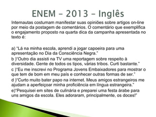 Internautas costumam manifestar suas opiniões sobre artigos on-line
por meio da postagem de comentários. O comentário que exemplifica
o engajamento proposto na quarta dica da campanha apresentada no
texto é:
a) “Lá na minha escola, aprendi a jogar capoeira para uma
apresentação no Dia da Consciência Negra.”
b )“Outro dia assisti na TV uma reportagem sobre respeito à
diversidade. Gente de todos os tipos, várias tribos. Curti bastante.”
c )“Eu me inscrevi no Programa Jovens Embaixadores para mostrar o
que tem de bom em meu país e conhecer outras formas de ser.”
d )“Curto muito bater papo na internet. Meus amigos estrangeiros me
ajudam a aperfeiçoar minha proficiência em língua estrangeira.”
e)“Pesquisei em sites de culinária e preparei uma festa árabe para
uns amigos da escola. Eles adoraram, principalmente, os doces!”
 