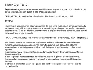 8. (Enem 2012) TEXTO I
Experimentei algumas vezes que os sentidos eram enganosos, e é de prudência nunca
se fiar inteiramente em quem já nos enganou uma vez.
DESCARTES, R. Meditações Metafísicas. São Paulo: Abril Cultural, 1979.
TEXTO II
Sempre que alimentarmos alguma suspeita de que uma ideia esteja sendo empregada
sem nenhum significado, precisaremos apenas indagar: de que impressão deriva esta
suposta ideia? E se for impossível atribuir-lhe qualquer impressão sensorial, isso servirá
para confirmar nossa suspeita.
HUME, D.Uma investigação sobre o entendimento.São Paulo: Unesp, 2004 (adaptado).E
Nos textos, ambos os autores se posicionam sobre a natureza do conhecimento
humano. A comparação dos excertos permite assumir que Descartes e Hume
a) defendem os sentidos como critério originário para considerar um conhecimento
legítimo.
b) entendem que é desnecessário suspeitar do significado de uma ideia na reflexão
filosófica e crítica.
c) são legítimos representantes do criticismo quanto à gênese do conhecimento.
d) concordam que conhecimento humano é impossível em relação às ideias e aos
sentidos.
e) atribuem diferentes lugares ao papel dos sentidos no processo de obtenção do
conhecimento
 
