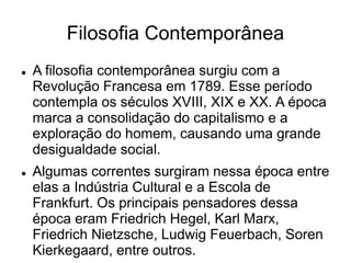 Filosofia Contemporânea
 A filosofia contemporânea surgiu com a
Revolução Francesa em 1789. Esse período
contempla os séculos XVIII, XIX e XX. A época
marca a consolidação do capitalismo e a
exploração do homem, causando uma grande
desigualdade social.
 Algumas correntes surgiram nessa época entre
elas a Indústria Cultural e a Escola de
Frankfurt. Os principais pensadores dessa
época eram Friedrich Hegel, Karl Marx,
Friedrich Nietzsche, Ludwig Feuerbach, Soren
Kierkegaard, entre outros.
 