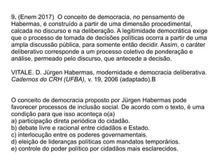 9. (Enem 2017) O conceito de democracia, no pensamento de
Habermas, é construído a partir de uma dimensão procedimental,
calcada no discurso e na deliberação. A legitimidade democrática exige
que o processo de tomada de decisões políticas ocorra a partir de uma
ampla discussão pública, para somente então decidir. Assim, o caráter
deliberativo corresponde a um processo coletivo de ponderação e
análise, permeado pelo discurso, que antecede a decisão.
VITALE. D. Jürgen Habermas, modernidade e democracia deliberativa.
Cadernos do CRH (UFBA), v. 19, 2006 (adaptado).B
O conceito de democracia proposto por Jürgen Habermas pode
favorecer processos de inclusão social. De acordo com o texto, é uma
condição para que isso aconteça o(a)
a) participação direta periódica do cidadão.
b) debate livre e racional entre cidadãos e Estado.
c) interlocução entre os poderes governamentais.
d) eleição de lideranças políticas com mandatos temporários.
e) controle do poder político por cidadãos mais esclarecidos.
 