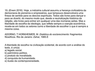 10. (Enem 2016) Hoje, a indústria cultural assumiu a herança civilizatória da
democracia de pioneiros e empresários, que tampouco desenvolvera uma
fineza de sentido para os desvios espirituais. Todos são livres para dançar e
para se divertir, do mesmo modo que, desde a neutralização histórica da
religião, são livres para entrar em qualquer uma das inúmeras seitas. Mas a
liberdade de escolha da ideologia, que reflete sempre a coerção econômica,
revela-se em todos os setores como a liberdade de escolher o que é sempre a
mesma coisa.
ADORNO, T HORKHEIMER, M. Dialética do esclarecimento: fragmentos
filosóficos. Rio de Janeiro: Zahar, 1985.E
A liberdade de escolha na civilização ocidental, de acordo com a análise do
texto, é um(a)
a) legado social.
b) patrimônio político.
c) produto da moralidade.
d) conquista da humanidade.
e) ilusão da contemporaneidade.
 
