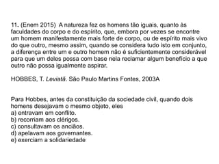 11. (Enem 2015) A natureza fez os homens tão iguais, quanto às
faculdades do corpo e do espírito, que, embora por vezes se encontre
um homem manifestamente mais forte de corpo, ou de espírito mais vivo
do que outro, mesmo assim, quando se considera tudo isto em conjunto,
a diferença entre um e outro homem não é suficientemente considerável
para que um deles possa com base nela reclamar algum benefício a que
outro não possa igualmente aspirar.
HOBBES, T. Leviatã. São Paulo Martins Fontes, 2003A
Para Hobbes, antes da constituição da sociedade civil, quando dois
homens desejavam o mesmo objeto, eles
a) entravam em conflito.
b) recorriam aos clérigos.
c) consultavam os anciãos.
d) apelavam aos governantes.
e) exerciam a solidariedade
 