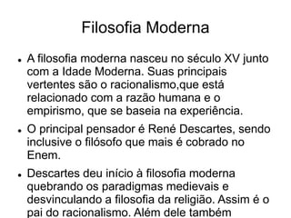 Filosofia Moderna
 A filosofia moderna nasceu no século XV junto
com a Idade Moderna. Suas principais
vertentes são o racionalismo,que está
relacionado com a razão humana e o
empirismo, que se baseia na experiência.
 O principal pensador é René Descartes, sendo
inclusive o filósofo que mais é cobrado no
Enem.
 Descartes deu início à filosofia moderna
quebrando os paradigmas medievais e
desvinculando a filosofia da religião. Assim é o
pai do racionalismo. Além dele também
 