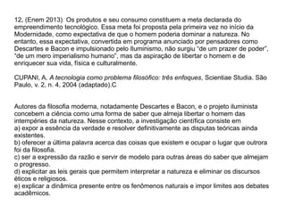 12. (Enem 2013) Os produtos e seu consumo constituem a meta declarada do
empreendimento tecnológico. Essa meta foi proposta pela primeira vez no início da
Modernidade, como expectativa de que o homem poderia dominar a natureza. No
entanto, essa expectativa, convertida em programa anunciado por pensadores como
Descartes e Bacon e impulsionado pelo Iluminismo, não surgiu “de um prazer de poder”,
“de um mero imperialismo humano”, mas da aspiração de libertar o homem e de
enriquecer sua vida, física e culturalmente.
CUPANI, A. A tecnologia como problema filosófico: três enfoques, Scientiae Studia. São
Paulo, v. 2, n. 4, 2004 (adaptado).C
Autores da filosofia moderna, notadamente Descartes e Bacon, e o projeto iluminista
concebem a ciência como uma forma de saber que almeja libertar o homem das
intempéries da natureza. Nesse contexto, a investigação científica consiste em
a) expor a essência da verdade e resolver definitivamente as disputas teóricas ainda
existentes.
b) oferecer a última palavra acerca das coisas que existem e ocupar o lugar que outrora
foi da filosofia.
c) ser a expressão da razão e servir de modelo para outras áreas do saber que almejam
o progresso.
d) explicitar as leis gerais que permitem interpretar a natureza e eliminar os discursos
éticos e religiosos.
e) explicar a dinâmica presente entre os fenômenos naturais e impor limites aos debates
acadêmicos.
 