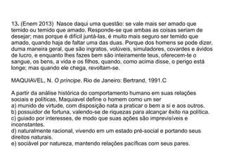 13. (Enem 2013) Nasce daqui uma questão: se vale mais ser amado que
temido ou temido que amado. Responde-se que ambas as coisas seriam de
desejar; mas porque é difícil juntá-las, é muito mais seguro ser temido que
amado, quando haja de faltar uma das duas. Porque dos homens se pode dizer,
duma maneira geral, que são ingratos, volúveis, simuladores, covardes e ávidos
de lucro, e enquanto lhes fazes bem são inteiramente teus, oferecem-te o
sangue, os bens, a vida e os filhos, quando, como acima disse, o perigo está
longe; mas quando ele chega, revoltam-se.
MAQUIAVEL, N. O príncipe. Rio de Janeiro: Bertrand, 1991.C
A partir da análise histórica do comportamento humano em suas relações
sociais e políticas, Maquiavel define o homem como um ser
a) munido de virtude, com disposição nata a praticar o bem a si e aos outros.
b) possuidor de fortuna, valendo-se de riquezas para alcançar êxito na política.
c) guiado por interesses, de modo que suas ações são imprevisíveis e
inconstantes.
d) naturalmente racional, vivendo em um estado pré-social e portando seus
direitos naturais.
e) sociável por natureza, mantendo relações pacíficas com seus pares.
 