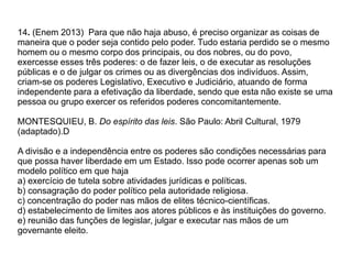 14. (Enem 2013) Para que não haja abuso, é preciso organizar as coisas de
maneira que o poder seja contido pelo poder. Tudo estaria perdido se o mesmo
homem ou o mesmo corpo dos principais, ou dos nobres, ou do povo,
exercesse esses três poderes: o de fazer leis, o de executar as resoluções
públicas e o de julgar os crimes ou as divergências dos indivíduos. Assim,
criam-se os poderes Legislativo, Executivo e Judiciário, atuando de forma
independente para a efetivação da liberdade, sendo que esta não existe se uma
pessoa ou grupo exercer os referidos poderes concomitantemente.
MONTESQUIEU, B. Do espírito das leis. São Paulo: Abril Cultural, 1979
(adaptado).D
A divisão e a independência entre os poderes são condições necessárias para
que possa haver liberdade em um Estado. Isso pode ocorrer apenas sob um
modelo político em que haja
a) exercício de tutela sobre atividades jurídicas e políticas.
b) consagração do poder político pela autoridade religiosa.
c) concentração do poder nas mãos de elites técnico-científicas.
d) estabelecimento de limites aos atores públicos e às instituições do governo.
e) reunião das funções de legislar, julgar e executar nas mãos de um
governante eleito.
 
