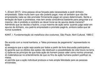 1. (Enem 2017) Uma pessoa vê-se forçada pela necessidade a pedir dinheiro
emprestado. Sabe muito bem que não poderá pagar, mas vê também que não lhe
emprestarão nada se não prometer firmemente pagar em prazo determinado. Sente a
tentação de fazer a promessa; mas tem ainda consciência bastante para perguntar a si
mesma: não é proibido e contrário ao dever livrar-se de apuros desta maneira?
Admitindo que se decida a fazê-lo, a sua máxima de ação seria: quando julgo estar em
apuros de dinheiro, vou pedi-lo emprestado e prometo pagá-lo, embora saiba que tal
nunca sucederá.
KANT, I. Fundamentação da metafísica dos costumes. São Paulo: Abril Cultural, 1980.C
De acordo com a moral kantiana, a “falsa promessa de pagamento” representada no
texto
a) assegura que a ação seja aceita por todos a partir da livre discussão participativa.
b) garante que os efeitos das ações não destruam a possibilidade da vida futura na terra.
c) opõe-se ao princípio de que toda ação do homem possa valer como norma universal.
d) materializa-se no entendimento de que os fins da ação humana podem justificar os
meios.
e) permite que a ação individual produza a mais ampla felicidade para as pessoas
envolvidas.
 