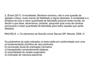2. (Enem 2017) A moralidade, Bentham exortava, não é uma questão de
agradar a Deus, muito menos de fidelidade a regras abstratas. A moralidade é a
tentativa de criar a maior quantidade de felicidade possível neste mundo. Ao
decidir o que fazer, deveríamos, portanto, perguntar qual curso de conduta
promoveria a maior quantidade de felicidade para todos aqueles que serão
afetados.
RACHELS. J. Os elementos da filosofia moral, Barueri-SP; Manole. 2006. D
Os parâmetros da ação indicados no texto estão em conformidade com uma
a) fundamentação científica de viés positivista.
b) convenção social de orientação normativa.
c) transgressão comportamental religiosa.
d) racionalidade de caráter pragmático.
e) inclinação de natureza passional.
 