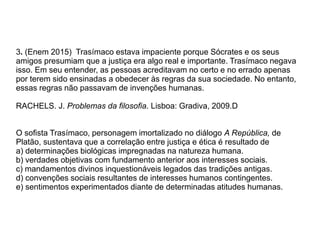 3. (Enem 2015) Trasímaco estava impaciente porque Sócrates e os seus
amigos presumiam que a justiça era algo real e importante. Trasímaco negava
isso. Em seu entender, as pessoas acreditavam no certo e no errado apenas
por terem sido ensinadas a obedecer às regras da sua sociedade. No entanto,
essas regras não passavam de invenções humanas.
RACHELS. J. Problemas da filosofia. Lisboa: Gradiva, 2009.D
O sofista Trasímaco, personagem imortalizado no diálogo A República, de
Platão, sustentava que a correlação entre justiça e ética é resultado de
a) determinações biológicas impregnadas na natureza humana.
b) verdades objetivas com fundamento anterior aos interesses sociais.
c) mandamentos divinos inquestionáveis legados das tradições antigas.
d) convenções sociais resultantes de interesses humanos contingentes.
e) sentimentos experimentados diante de determinadas atitudes humanas.
 