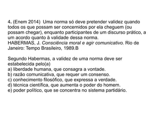 4. (Enem 2014) Uma norma só deve pretender validez quando
todos os que possam ser concernidos por ela cheguem (ou
possam chegar), enquanto participantes de um discurso prático, a
um acordo quanto à validade dessa norma.
HABERMAS, J. Consciência moral e agir comunicativo. Rio de
Janeiro: Tempo Brasileiro, 1989.B
Segundo Habermas, a validez de uma norma deve ser
estabelecida pelo(a)
a) liberdade humana, que consagra a vontade.
b) razão comunicativa, que requer um consenso.
c) conhecimento filosófico, que expressa a verdade.
d) técnica científica, que aumenta o poder do homem.
e) poder político, que se concentra no sistema partidário.
 