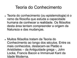 Teoria do Conhecimento
 Teoria do conhecimento (ou epistemologia) é o
ramo da filosofia que estuda a capacidade
humana de conhecer a realidade. Os filósofos
desta área tentam compreender a origem da
Natureza e das mudanças.
 Muitos filósofos tratam da Teoria do
Conhecimento ao longo dos séculos. Entre os
mais conhecidos, destacam-se Platão e
Aristóteles – da Antiguidade grega -, John
Locke, Francis Bacon e Immanuel Kant da
Idade Moderna.
 