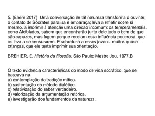 5. (Enem 2017) Uma conversação de tal natureza transforma o ouvinte;
o contato de Sócrates paralisa e embaraça; leva a refletir sobre si
mesmo, a imprimir à atenção uma direção incomum: os temperamentais,
como Alcibíades, sabem que encontrarão junto dele todo o bem de que
são capazes, mas fogem porque receiam essa influência poderosa, que
os leva a se censurarem. E sobretudo a esses jovens, muitos quase
crianças, que ele tenta imprimir sua orientação.
BRÉHIER, E. História da filosofia. São Paulo: Mestre Jou, 1977.B
O texto evidencia características do modo de vida socrático, que se
baseava na
a) contemplação da tradição mítica.
b) sustentação do método dialético.
c) relativização do saber verdadeiro.
d) valorização da argumentação retórica.
e) investigação dos fundamentos da natureza.
 